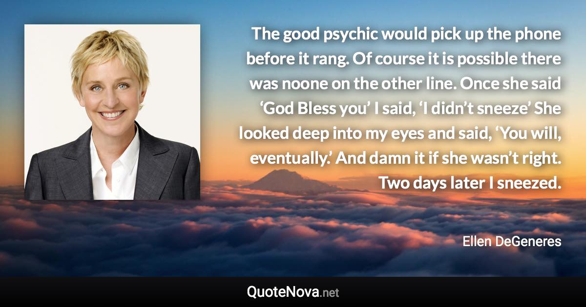 The good psychic would pick up the phone before it rang. Of course it is possible there was noone on the other line. Once she said ‘God Bless you’ I said, ‘I didn’t sneeze’ She looked deep into my eyes and said, ‘You will, eventually.’ And damn it if she wasn’t right. Two days later I sneezed. - Ellen DeGeneres quote