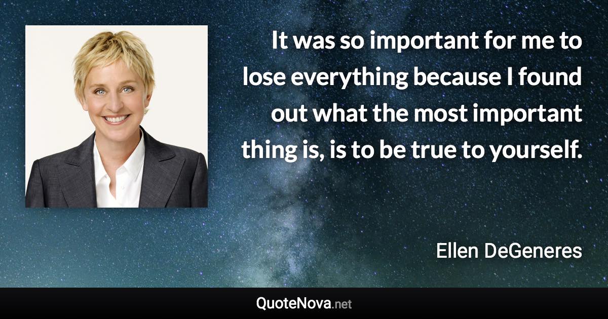 It was so important for me to lose everything because I found out what the most important thing is, is to be true to yourself. - Ellen DeGeneres quote