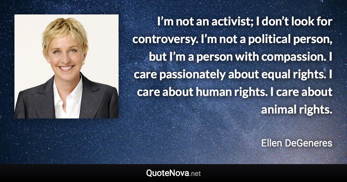 I’m not an activist; I don’t look for controversy. I’m not a political person, but I’m a person with compassion. I care passionately about equal rights. I care about human rights. I care about animal rights. - Ellen DeGeneres quote