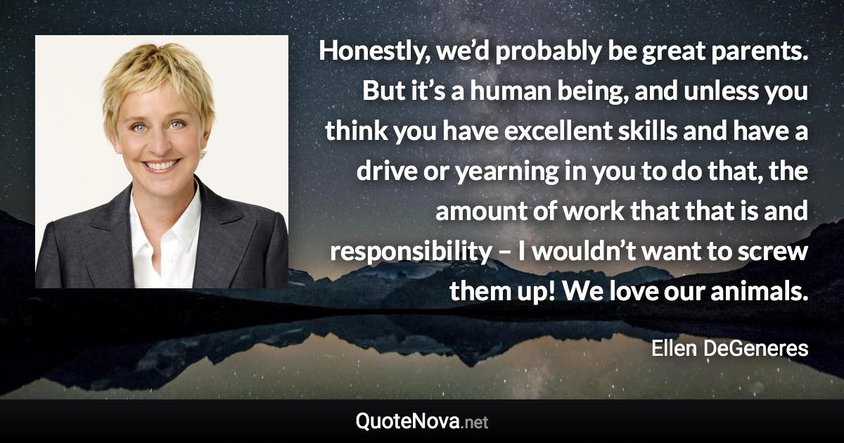 Honestly, we’d probably be great parents. But it’s a human being, and unless you think you have excellent skills and have a drive or yearning in you to do that, the amount of work that that is and responsibility – I wouldn’t want to screw them up! We love our animals. - Ellen DeGeneres quote