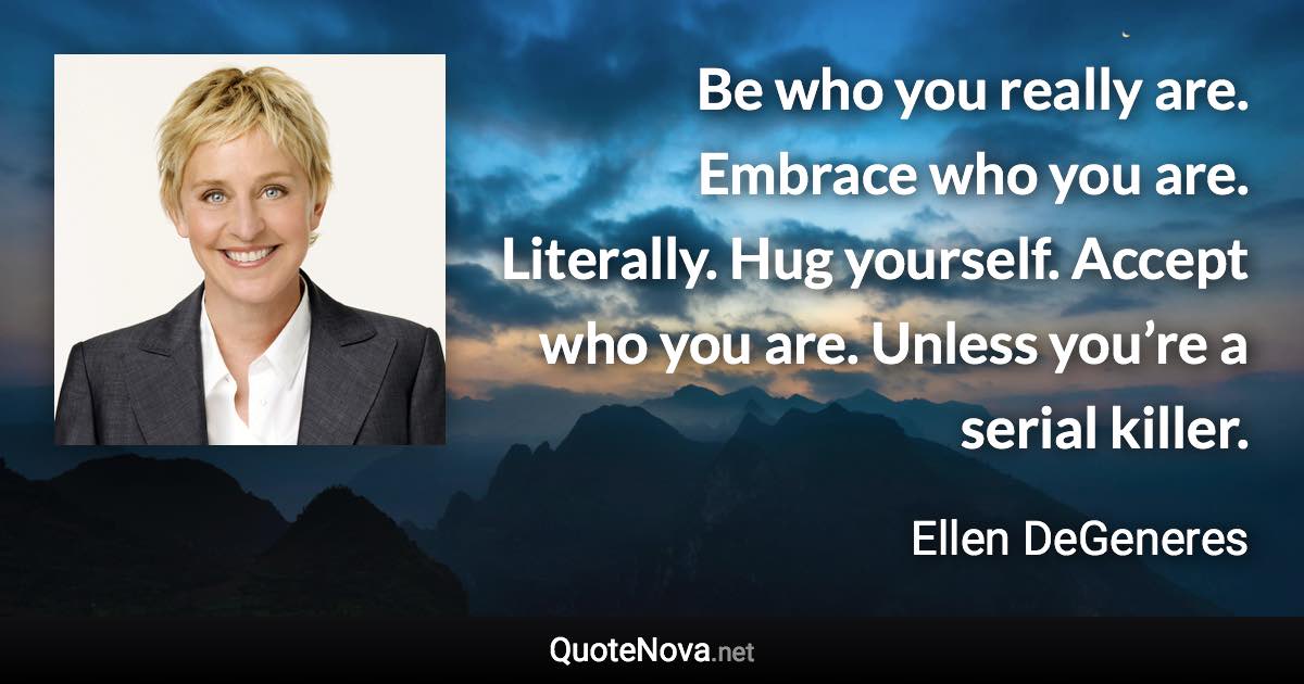 Be who you really are. Embrace who you are. Literally. Hug yourself. Accept who you are. Unless you’re a serial killer. - Ellen DeGeneres quote
