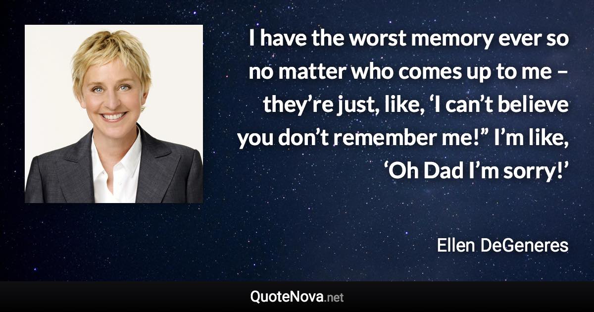 I have the worst memory ever so no matter who comes up to me – they’re just, like, ‘I can’t believe you don’t remember me!” I’m like, ‘Oh Dad I’m sorry!’ - Ellen DeGeneres quote