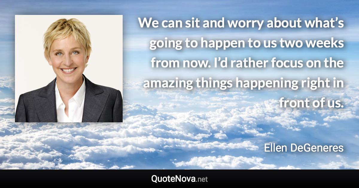 We can sit and worry about what’s going to happen to us two weeks from now. I’d rather focus on the amazing things happening right in front of us. - Ellen DeGeneres quote