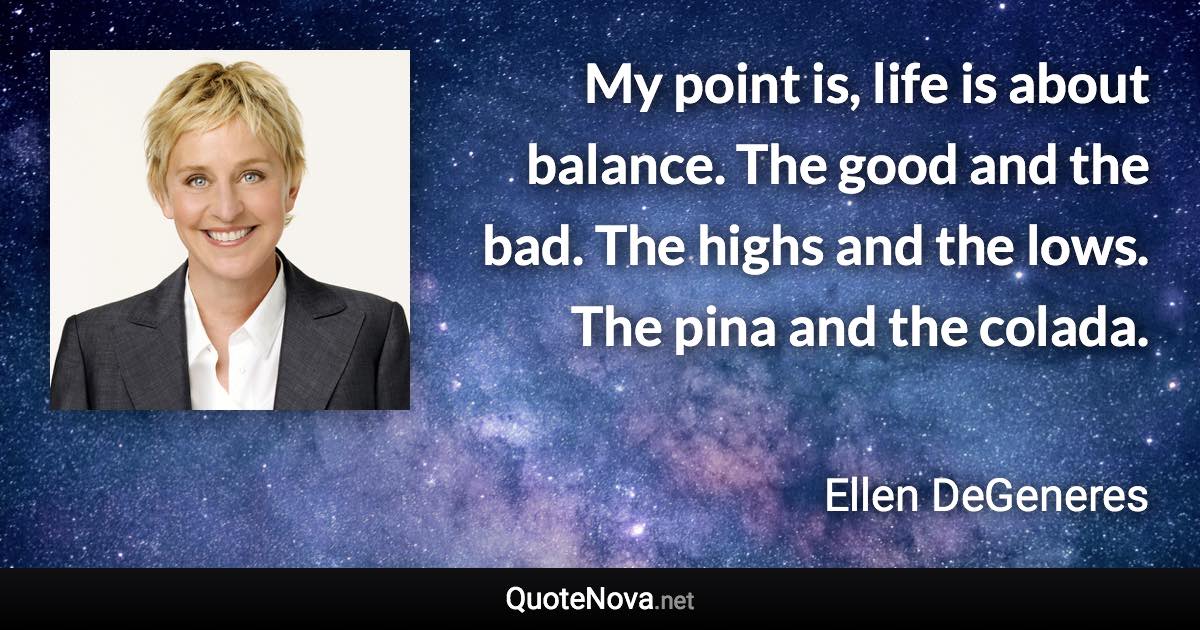 My point is, life is about balance. The good and the bad. The highs and the lows. The pina and the colada. - Ellen DeGeneres quote