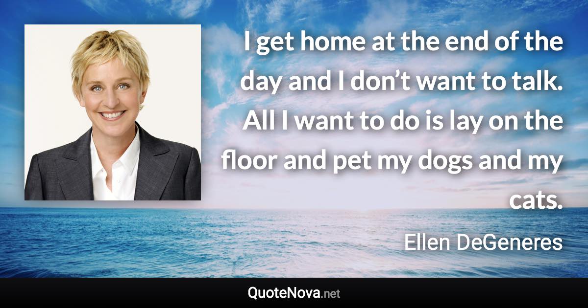 I get home at the end of the day and I don’t want to talk. All I want to do is lay on the floor and pet my dogs and my cats. - Ellen DeGeneres quote