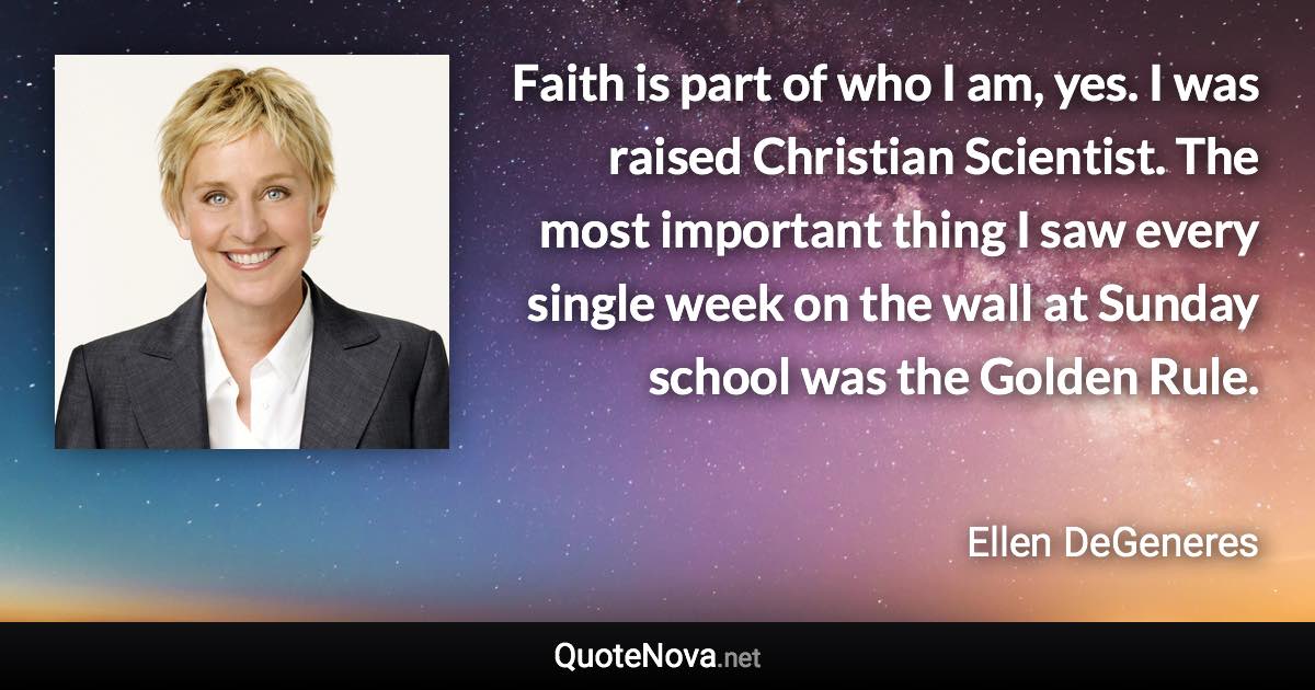 Faith is part of who I am, yes. I was raised Christian Scientist. The most important thing I saw every single week on the wall at Sunday school was the Golden Rule. - Ellen DeGeneres quote