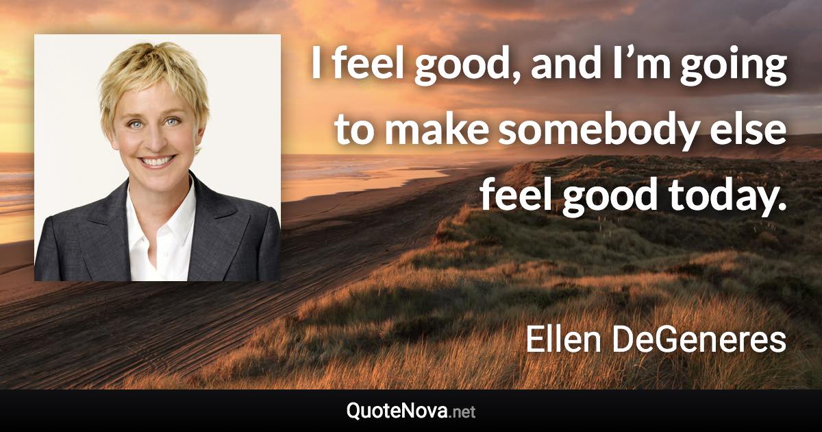 I feel good, and I’m going to make somebody else feel good today. - Ellen DeGeneres quote