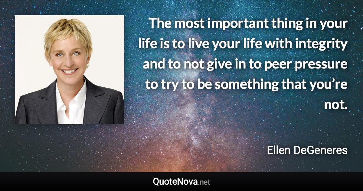 The most important thing in your life is to live your life with integrity and to not give in to peer pressure to try to be something that you’re not. - Ellen DeGeneres quote