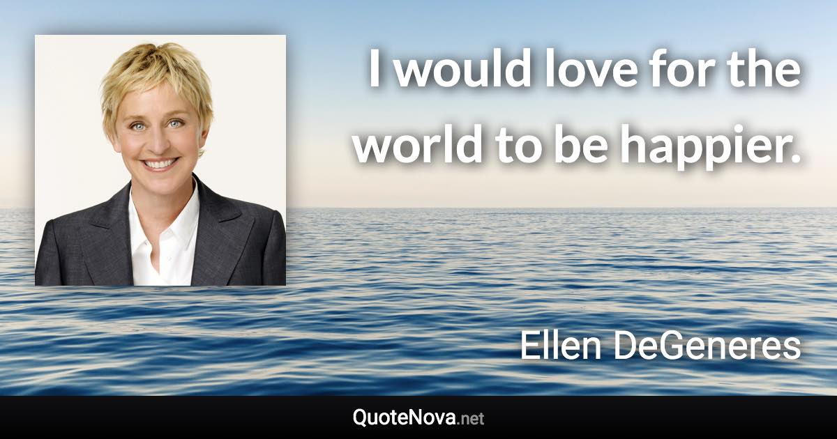 I would love for the world to be happier. - Ellen DeGeneres quote