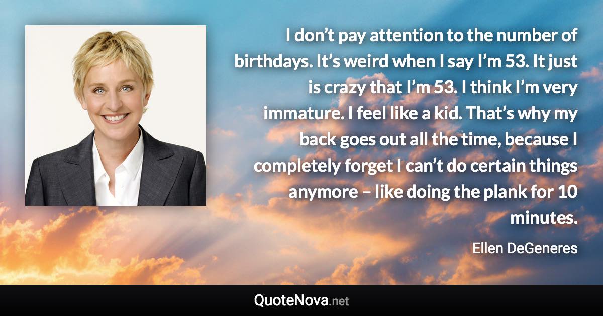 I don’t pay attention to the number of birthdays. It’s weird when I say I’m 53. It just is crazy that I’m 53. I think I’m very immature. I feel like a kid. That’s why my back goes out all the time, because I completely forget I can’t do certain things anymore – like doing the plank for 10 minutes. - Ellen DeGeneres quote