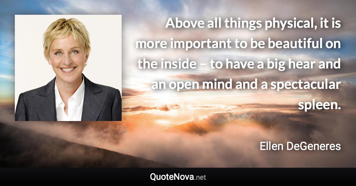 Above all things physical, it is more important to be beautiful on the inside – to have a big hear and an open mind and a spectacular spleen. - Ellen DeGeneres quote