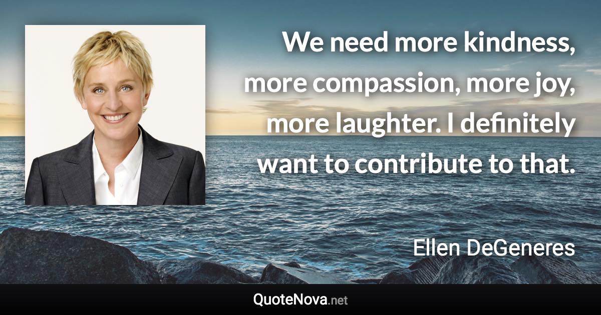 We need more kindness, more compassion, more joy, more laughter. I definitely want to contribute to that. - Ellen DeGeneres quote