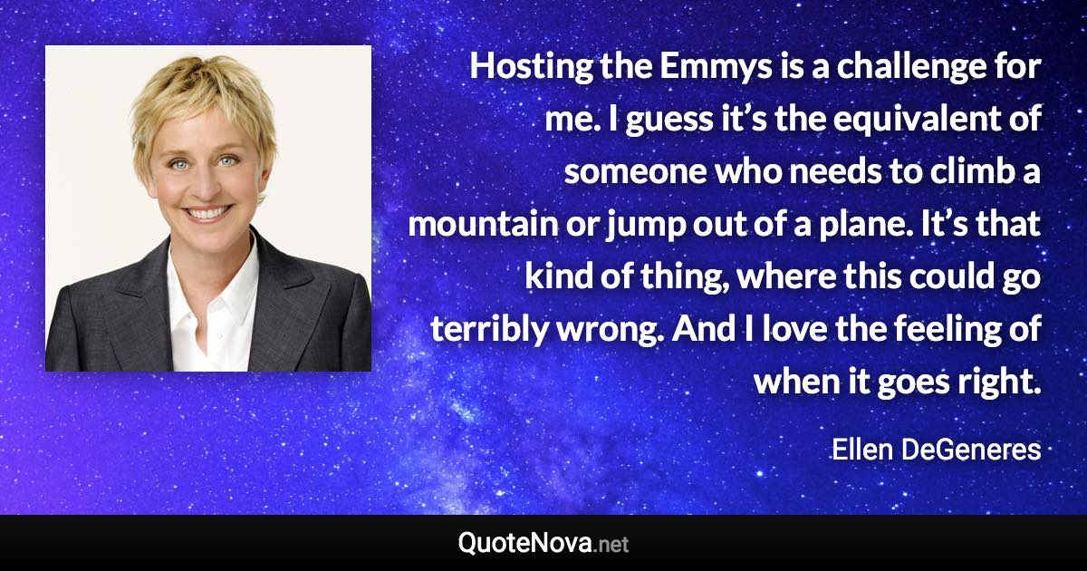 Hosting the Emmys is a challenge for me. I guess it’s the equivalent of someone who needs to climb a mountain or jump out of a plane. It’s that kind of thing, where this could go terribly wrong. And I love the feeling of when it goes right. - Ellen DeGeneres quote