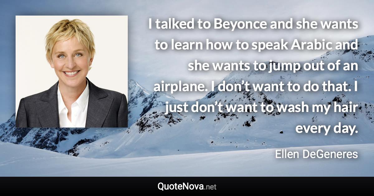 I talked to Beyonce and she wants to learn how to speak Arabic and she wants to jump out of an airplane. I don’t want to do that. I just don’t want to wash my hair every day. - Ellen DeGeneres quote