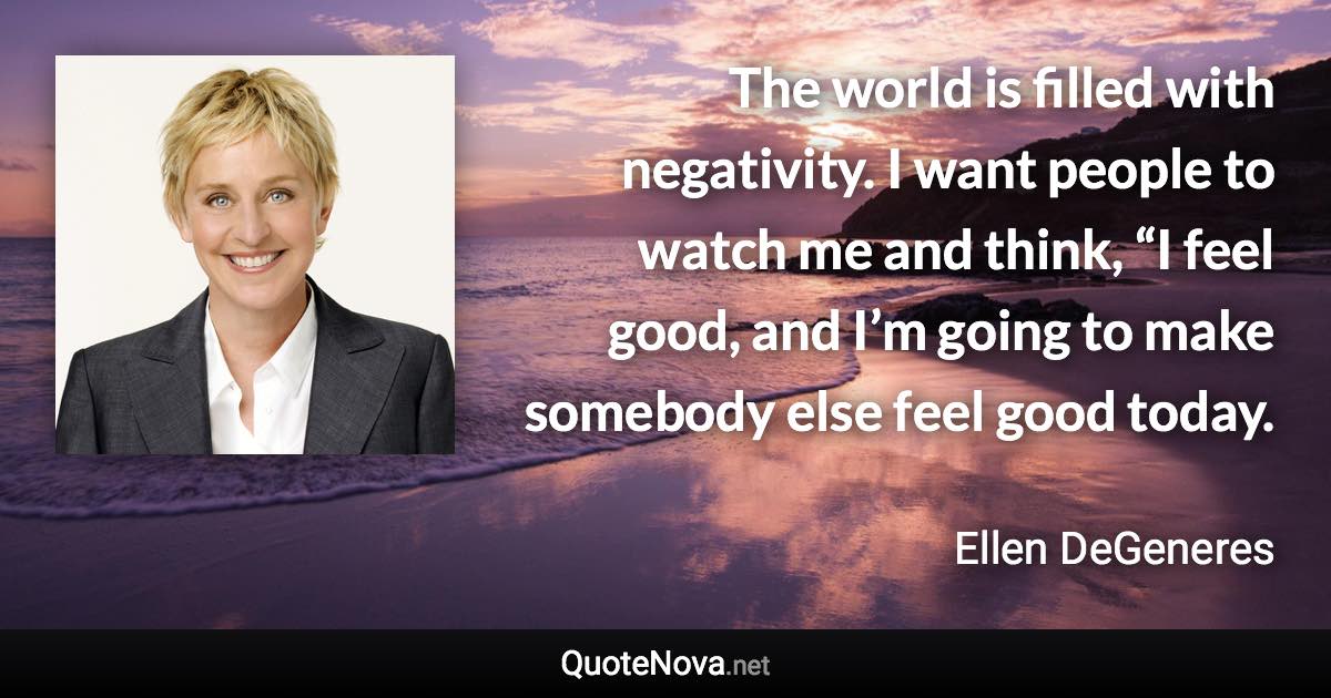 The world is filled with negativity. I want people to watch me and think, “I feel good, and I’m going to make somebody else feel good today. - Ellen DeGeneres quote