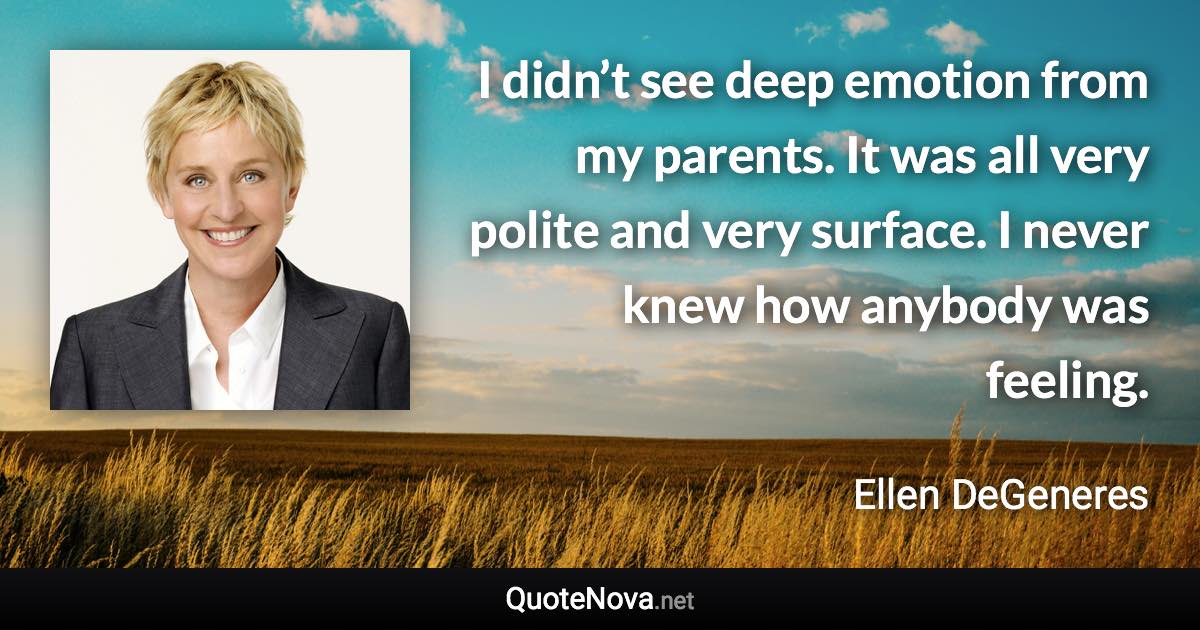 I didn’t see deep emotion from my parents. It was all very polite and very surface. I never knew how anybody was feeling. - Ellen DeGeneres quote