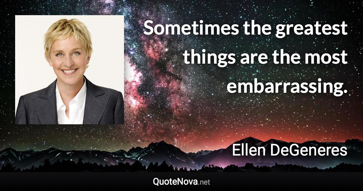 Sometimes the greatest things are the most embarrassing. - Ellen DeGeneres quote