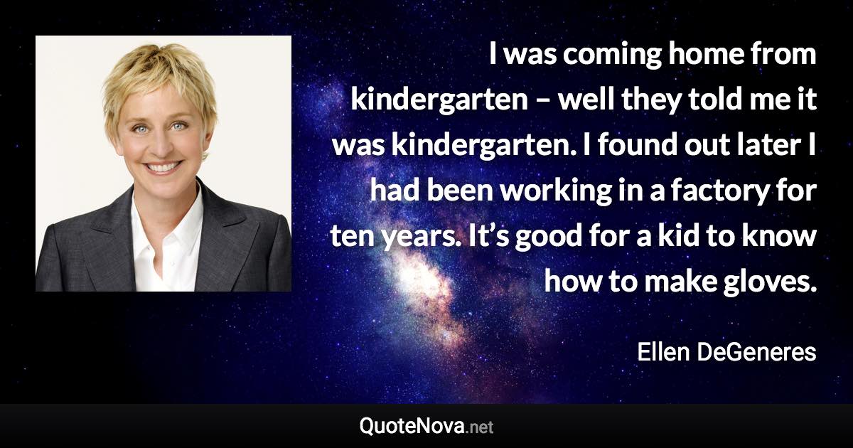 I was coming home from kindergarten – well they told me it was kindergarten. I found out later I had been working in a factory for ten years. It’s good for a kid to know how to make gloves. - Ellen DeGeneres quote