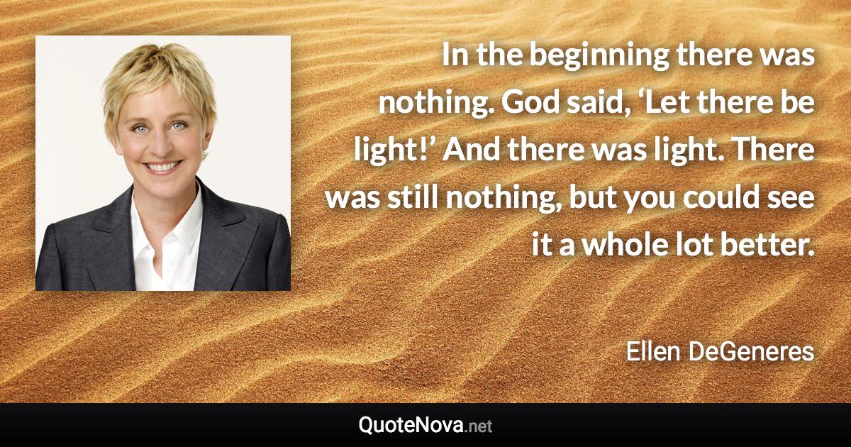 In the beginning there was nothing. God said, ‘Let there be light!’ And there was light. There was still nothing, but you could see it a whole lot better. - Ellen DeGeneres quote