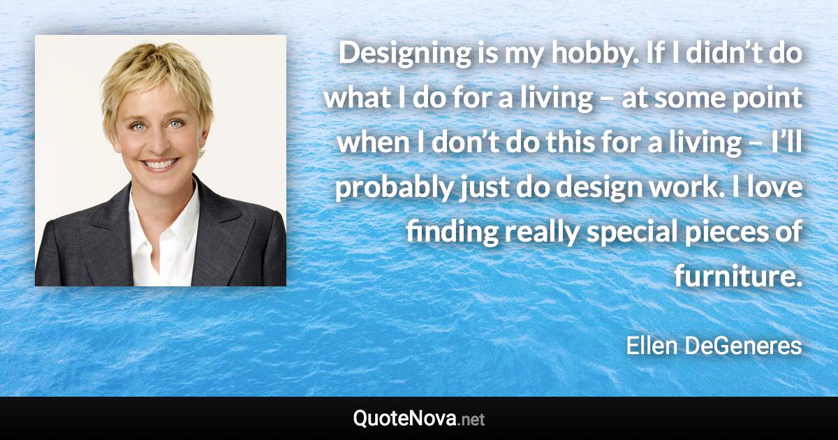 Designing is my hobby. If I didn’t do what I do for a living – at some point when I don’t do this for a living – I’ll probably just do design work. I love finding really special pieces of furniture. - Ellen DeGeneres quote