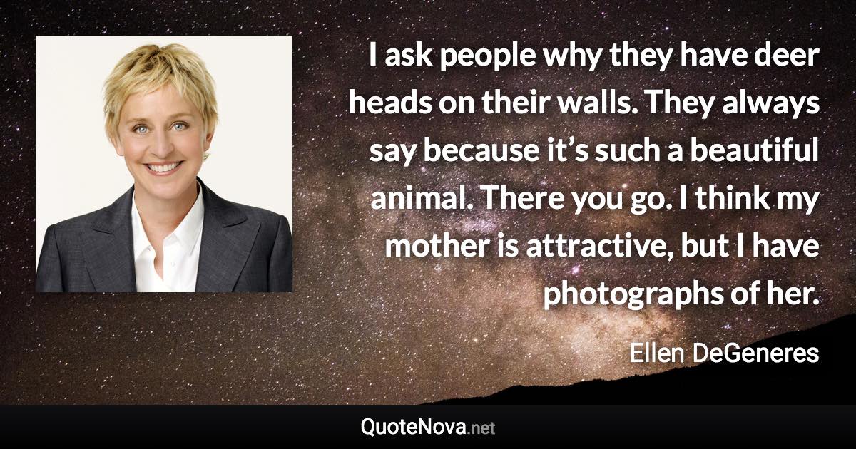 I ask people why they have deer heads on their walls. They always say because it’s such a beautiful animal. There you go. I think my mother is attractive, but I have photographs of her. - Ellen DeGeneres quote