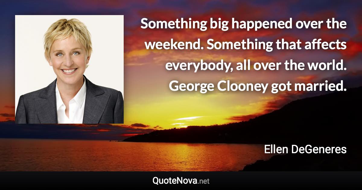 Something big happened over the weekend. Something that affects everybody, all over the world. George Clooney got married. - Ellen DeGeneres quote