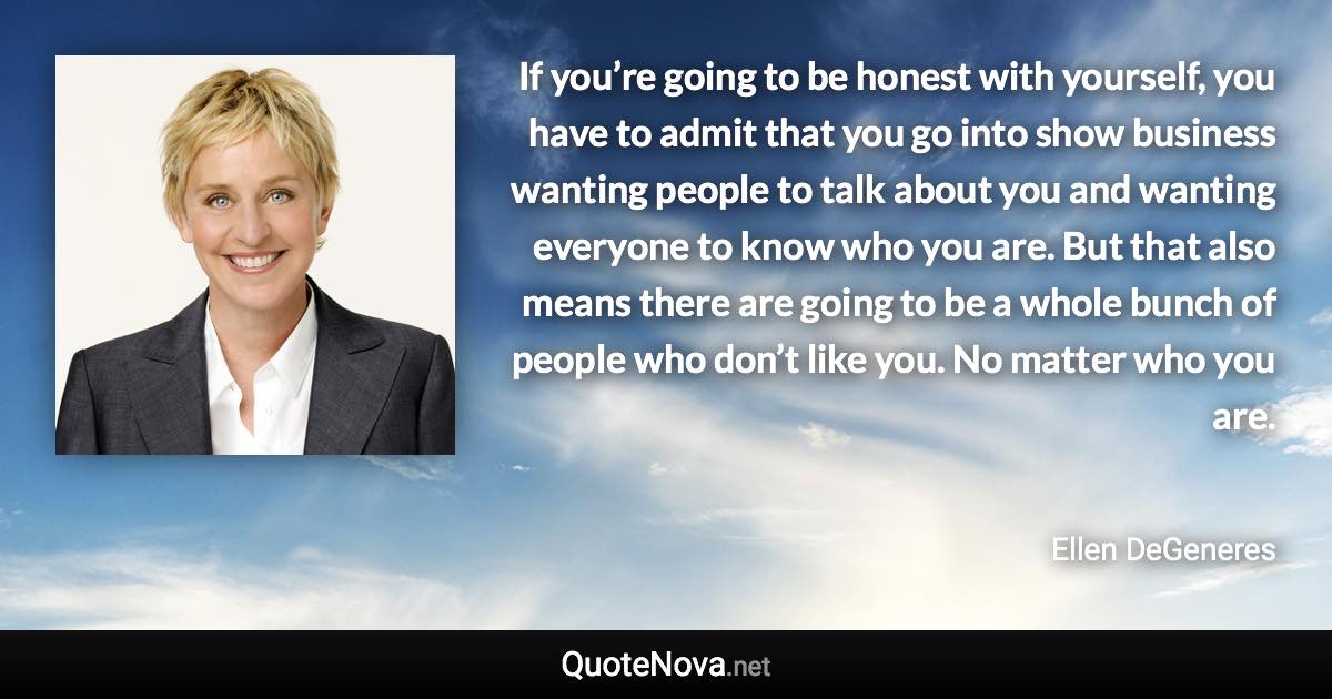 If you’re going to be honest with yourself, you have to admit that you go into show business wanting people to talk about you and wanting everyone to know who you are. But that also means there are going to be a whole bunch of people who don’t like you. No matter who you are. - Ellen DeGeneres quote