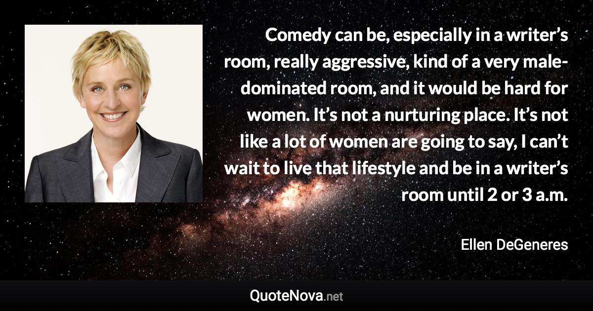 Comedy can be, especially in a writer’s room, really aggressive, kind of a very male-dominated room, and it would be hard for women. It’s not a nurturing place. It’s not like a lot of women are going to say, I can’t wait to live that lifestyle and be in a writer’s room until 2 or 3 a.m. - Ellen DeGeneres quote