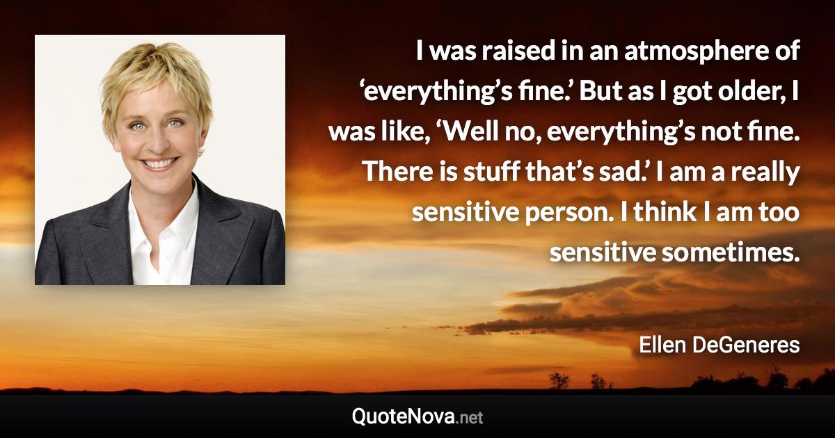 I was raised in an atmosphere of ‘everything’s fine.’ But as I got older, I was like, ‘Well no, everything’s not fine. There is stuff that’s sad.’ I am a really sensitive person. I think I am too sensitive sometimes. - Ellen DeGeneres quote