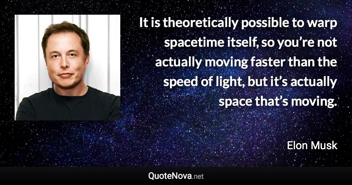 It is theoretically possible to warp spacetime itself, so you’re not actually moving faster than the speed of light, but it’s actually space that’s moving. - Elon Musk quote