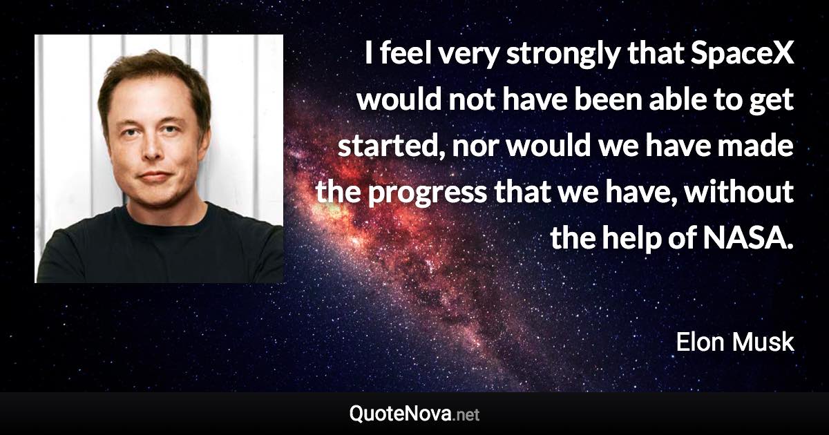 I feel very strongly that SpaceX would not have been able to get started, nor would we have made the progress that we have, without the help of NASA. - Elon Musk quote