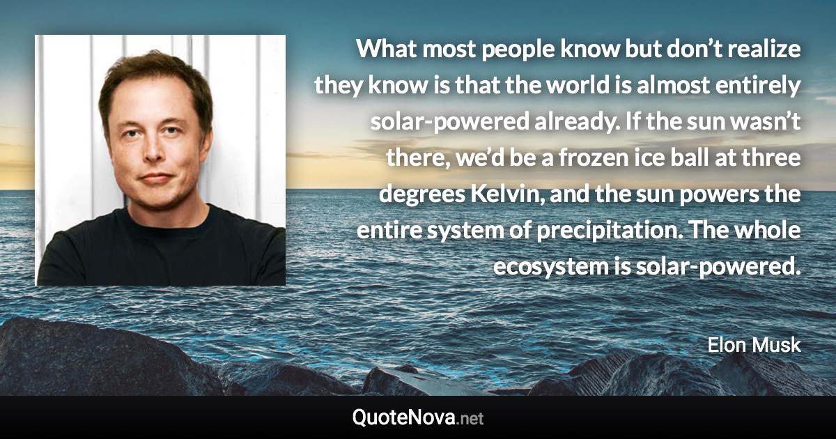 What most people know but don’t realize they know is that the world is almost entirely solar-powered already. If the sun wasn’t there, we’d be a frozen ice ball at three degrees Kelvin, and the sun powers the entire system of precipitation. The whole ecosystem is solar-powered. - Elon Musk quote