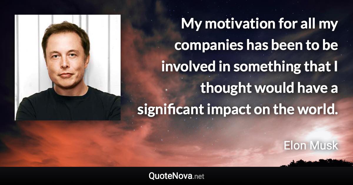 My motivation for all my companies has been to be involved in something that I thought would have a significant impact on the world. - Elon Musk quote