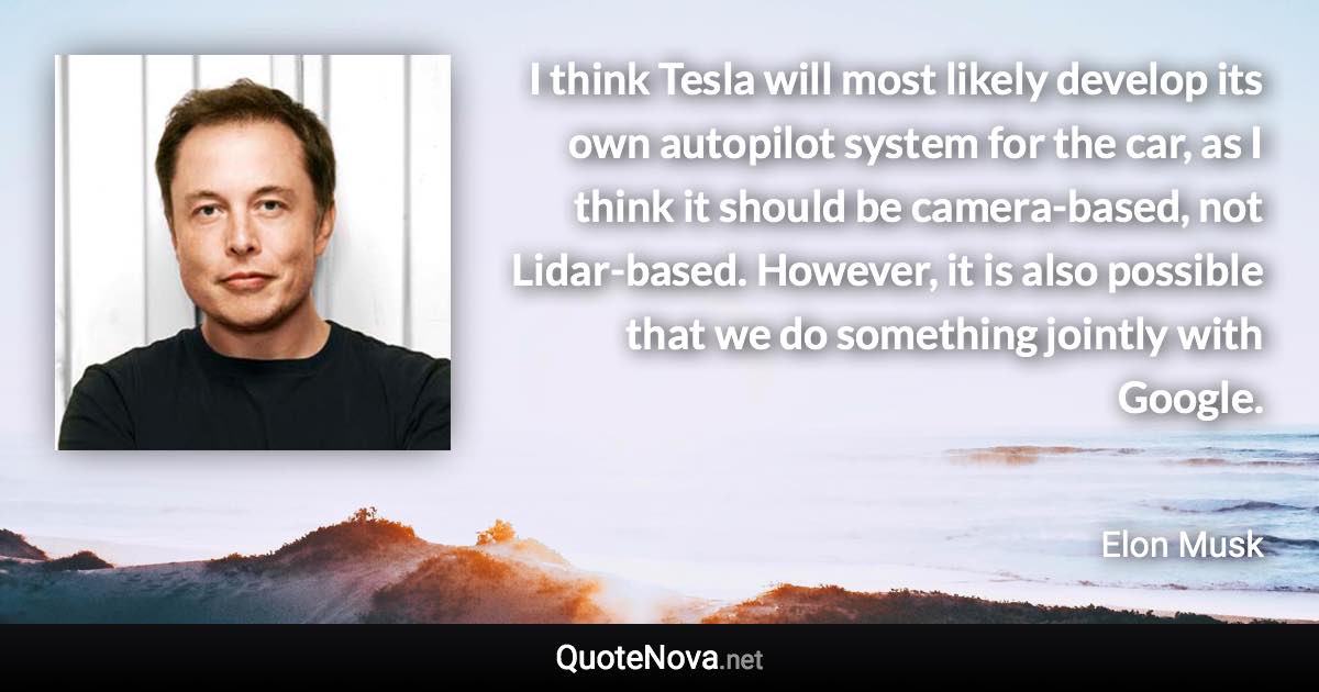 I think Tesla will most likely develop its own autopilot system for the car, as I think it should be camera-based, not Lidar-based. However, it is also possible that we do something jointly with Google. - Elon Musk quote