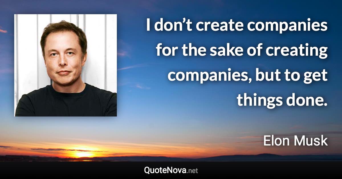 I don’t create companies for the sake of creating companies, but to get things done. - Elon Musk quote