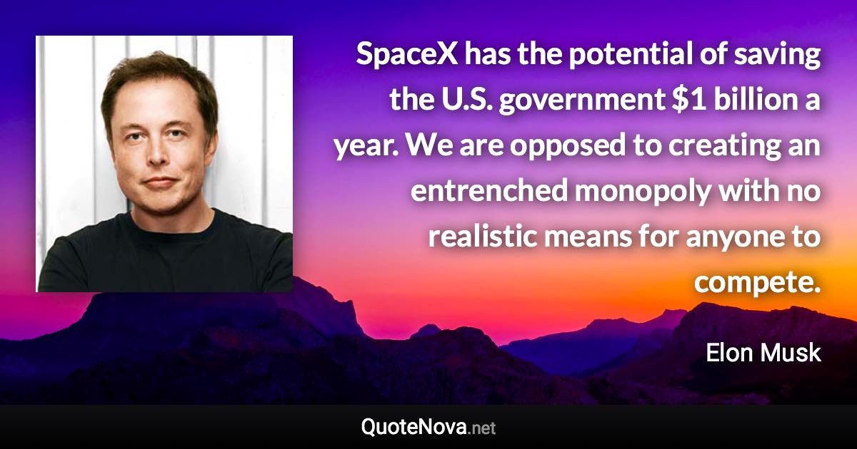 SpaceX has the potential of saving the U.S. government $1 billion a year. We are opposed to creating an entrenched monopoly with no realistic means for anyone to compete. - Elon Musk quote