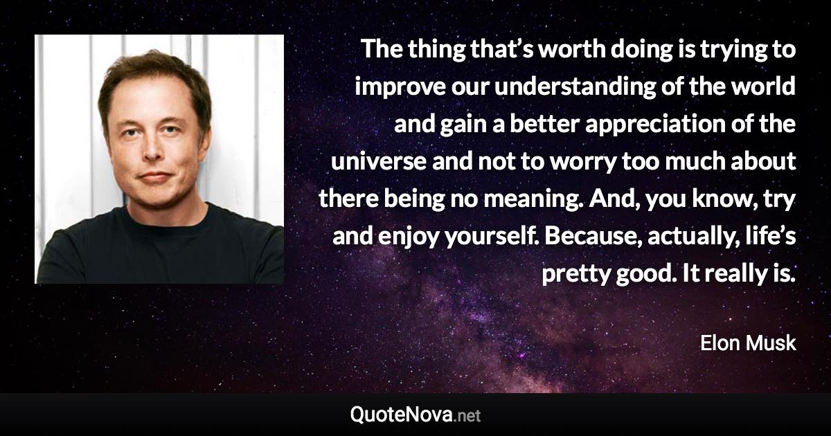 The thing that’s worth doing is trying to improve our understanding of the world and gain a better appreciation of the universe and not to worry too much about there being no meaning. And, you know, try and enjoy yourself. Because, actually, life’s pretty good. It really is. - Elon Musk quote