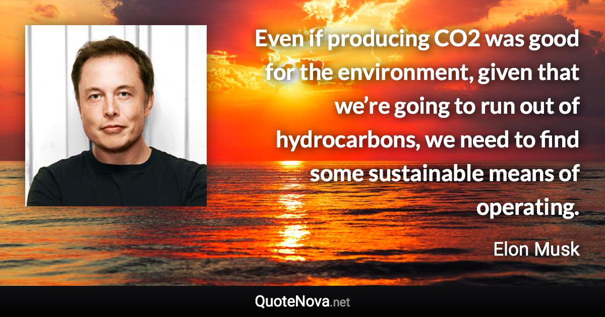 Even if producing CO2 was good for the environment, given that we’re going to run out of hydrocarbons, we need to find some sustainable means of operating. - Elon Musk quote