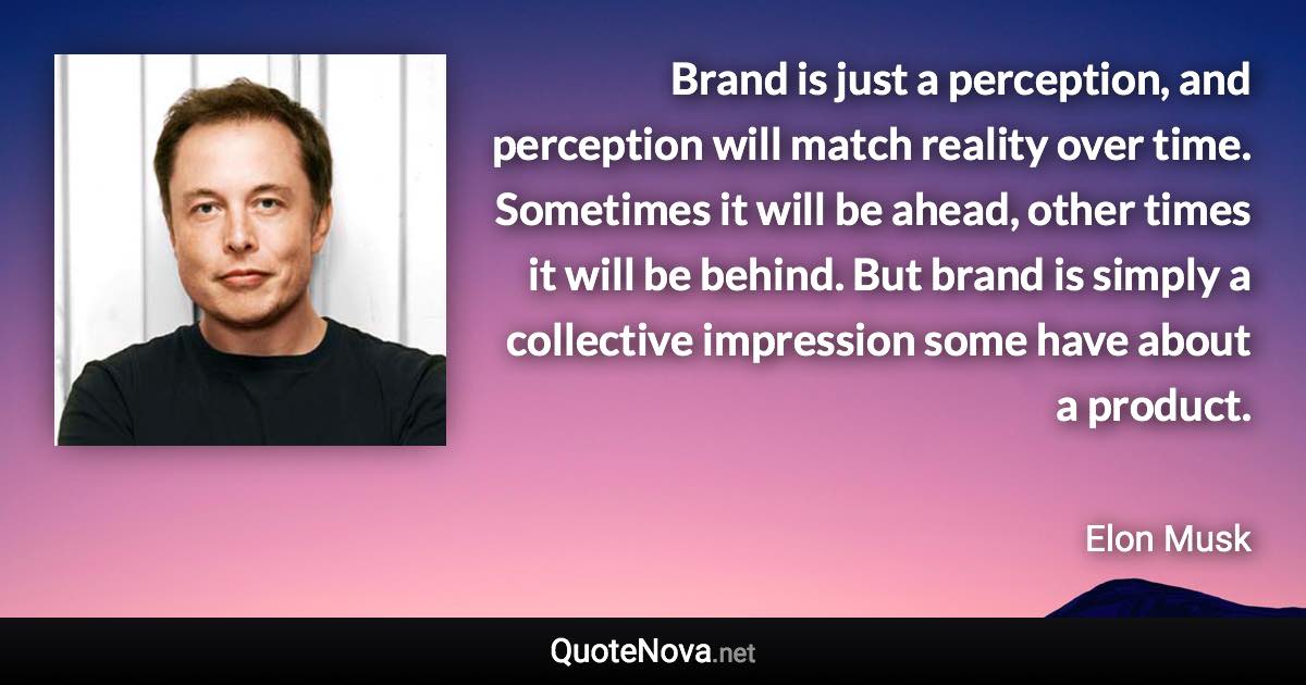 Brand is just a perception, and perception will match reality over time. Sometimes it will be ahead, other times it will be behind. But brand is simply a collective impression some have about a product. - Elon Musk quote