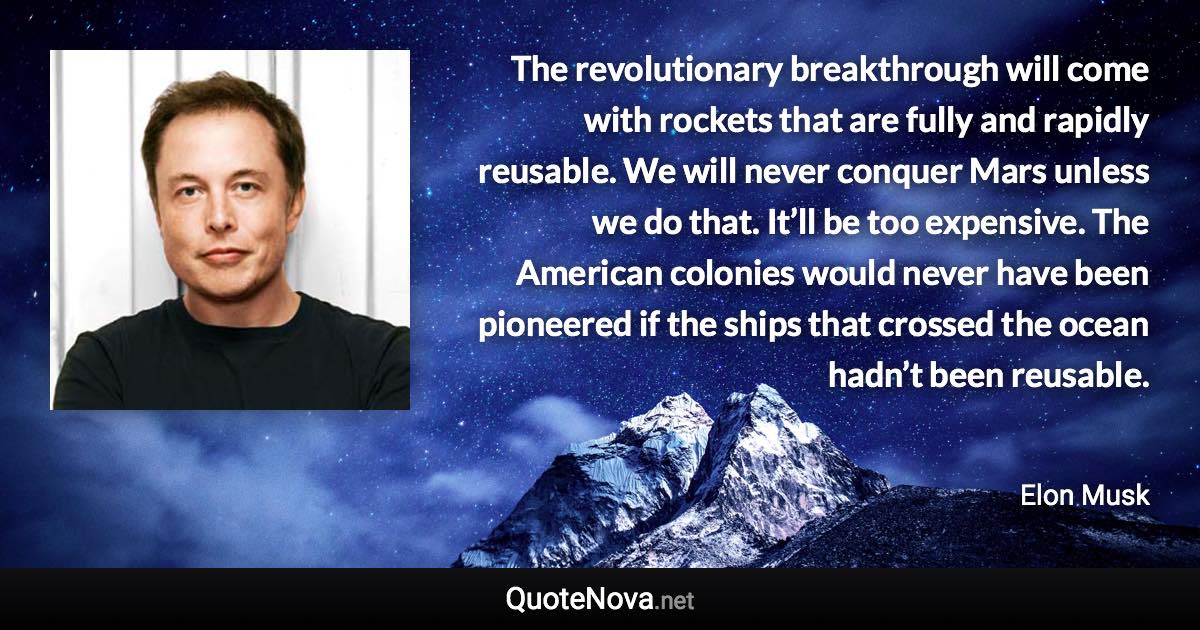 The revolutionary breakthrough will come with rockets that are fully and rapidly reusable. We will never conquer Mars unless we do that. It’ll be too expensive. The American colonies would never have been pioneered if the ships that crossed the ocean hadn’t been reusable. - Elon Musk quote