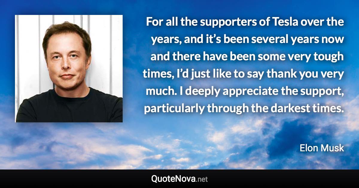 For all the supporters of Tesla over the years, and it’s been several years now and there have been some very tough times, I’d just like to say thank you very much. I deeply appreciate the support, particularly through the darkest times. - Elon Musk quote