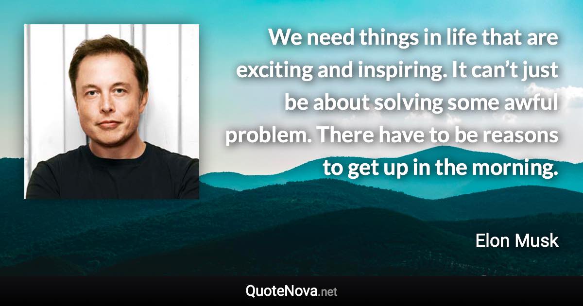 We need things in life that are exciting and inspiring. It can’t just be about solving some awful problem. There have to be reasons to get up in the morning. - Elon Musk quote