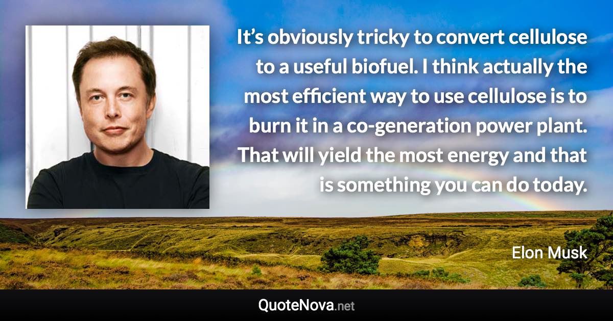 It’s obviously tricky to convert cellulose to a useful biofuel. I think actually the most efficient way to use cellulose is to burn it in a co-generation power plant. That will yield the most energy and that is something you can do today. - Elon Musk quote