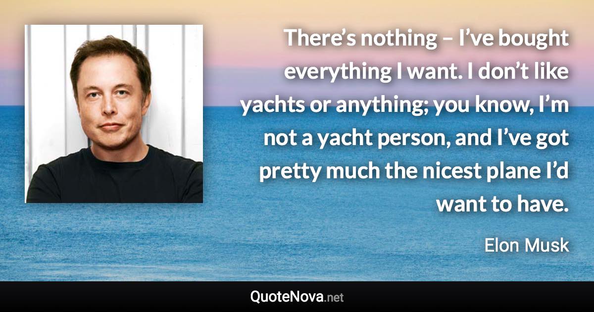 There’s nothing – I’ve bought everything I want. I don’t like yachts or anything; you know, I’m not a yacht person, and I’ve got pretty much the nicest plane I’d want to have. - Elon Musk quote