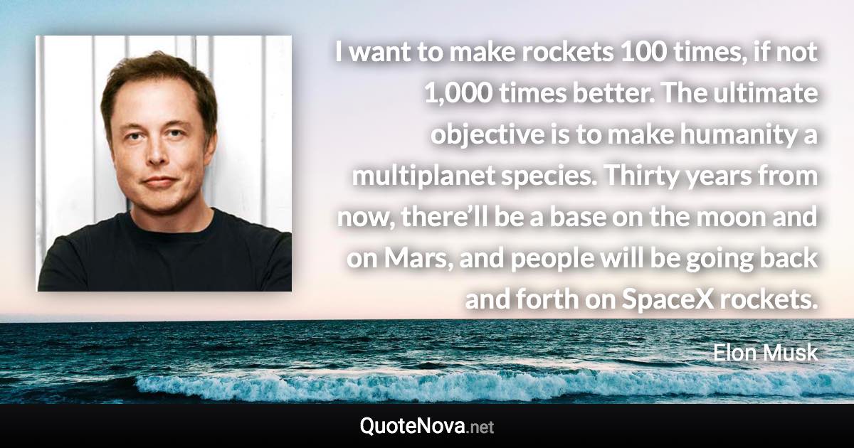 I want to make rockets 100 times, if not 1,000 times better. The ultimate objective is to make humanity a multiplanet species. Thirty years from now, there’ll be a base on the moon and on Mars, and people will be going back and forth on SpaceX rockets. - Elon Musk quote