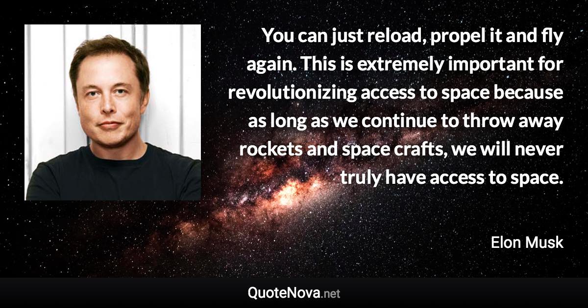 You can just reload, propel it and fly again. This is extremely important for revolutionizing access to space because as long as we continue to throw away rockets and space crafts, we will never truly have access to space. - Elon Musk quote