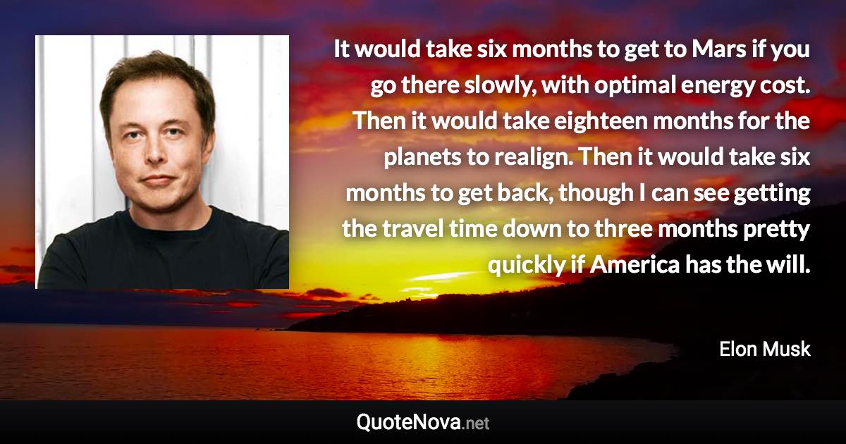 It would take six months to get to Mars if you go there slowly, with optimal energy cost. Then it would take eighteen months for the planets to realign. Then it would take six months to get back, though I can see getting the travel time down to three months pretty quickly if America has the will. - Elon Musk quote