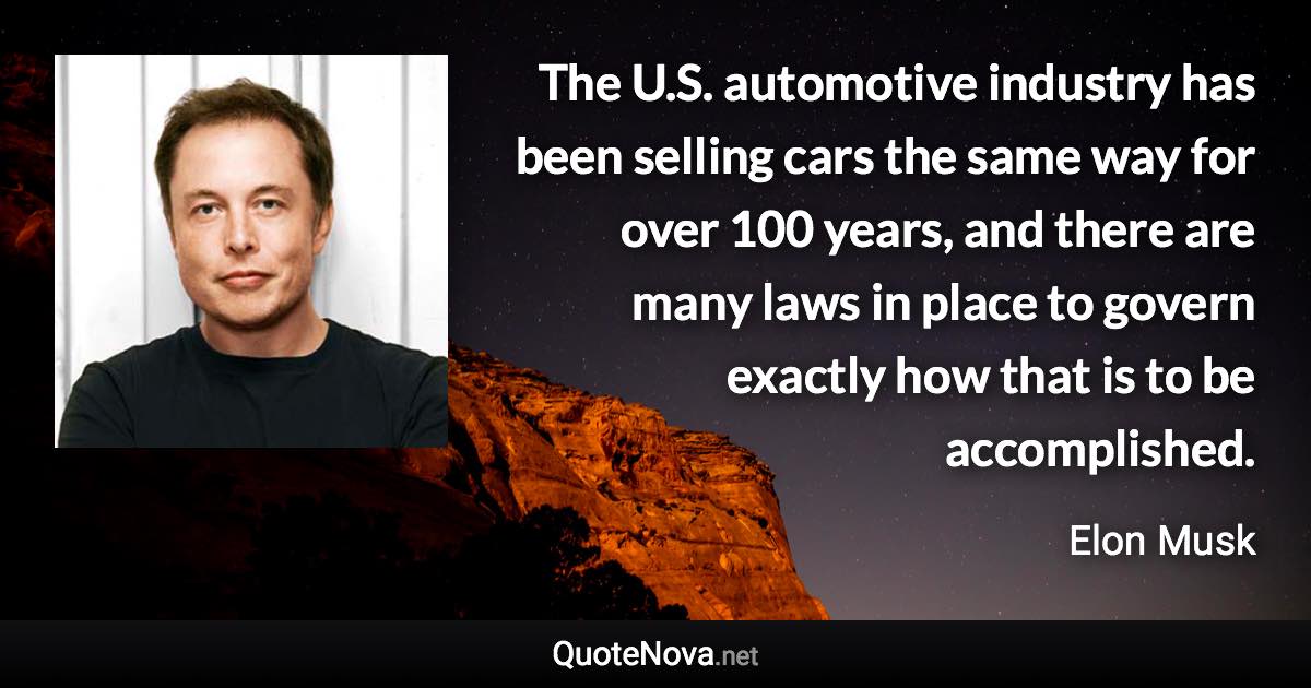 The U.S. automotive industry has been selling cars the same way for over 100 years, and there are many laws in place to govern exactly how that is to be accomplished. - Elon Musk quote