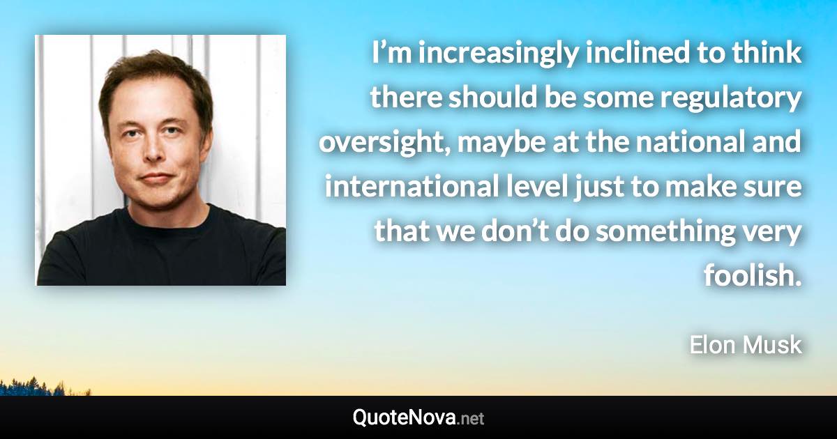 I’m increasingly inclined to think there should be some regulatory oversight, maybe at the national and international level just to make sure that we don’t do something very foolish. - Elon Musk quote