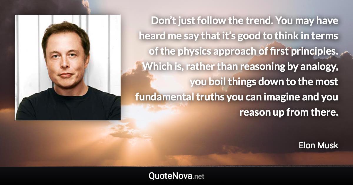 Don’t just follow the trend. You may have heard me say that it’s good to think in terms of the physics approach of first principles. Which is, rather than reasoning by analogy, you boil things down to the most fundamental truths you can imagine and you reason up from there. - Elon Musk quote